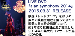 LIVE DVD 『alan symphony 2014』2015.03.31 RELEASE 映画『レッドクリフ』をはじめ数々の映画主題歌を担ってきた中国美人谷出身の歌姫“alan”。約3年ぶりに来日公演が実現した2014年の集大成コンサートが遂にDVD化。